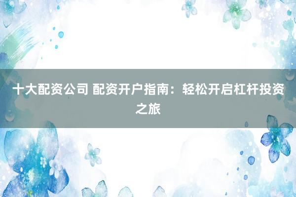 十大配资公司 配资开户指南：轻松开启杠杆投资之旅