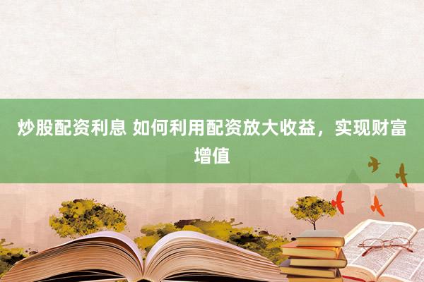 炒股配资利息 如何利用配资放大收益，实现财富增值