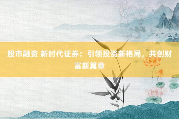 股市融资 新时代证券：引领投资新格局，共创财富新篇章