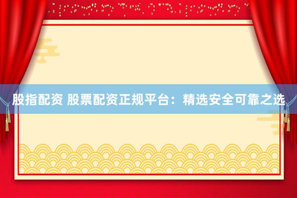 股指配资 股票配资正规平台：精选安全可靠之选