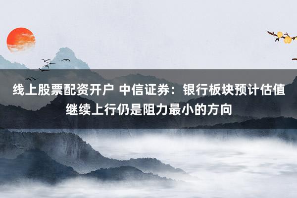 线上股票配资开户 中信证券：银行板块预计估值继续上行仍是阻力最小的方向