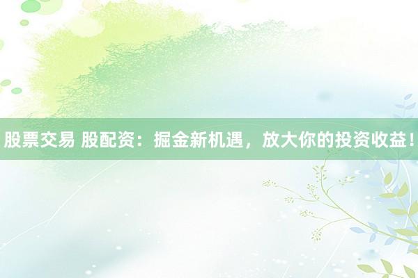股票交易 股配资：掘金新机遇，放大你的投资收益！