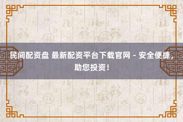 民间配资盘 最新配资平台下载官网 - 安全便捷，助您投资！