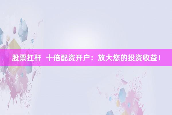 股票扛杆  十倍配资开户：放大您的投资收益！