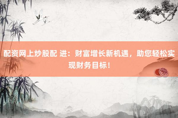 配资网上炒股配 进：财富增长新机遇，助您轻松实现财务目标！