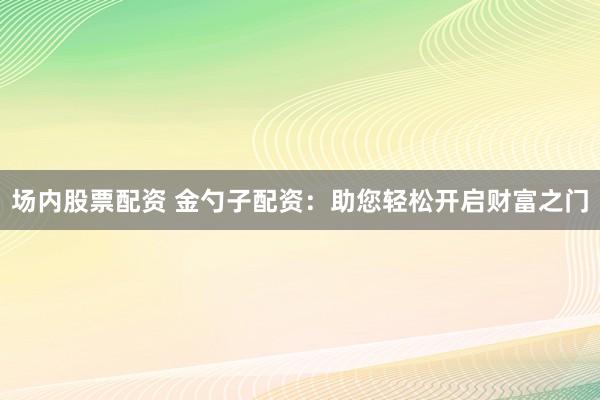 场内股票配资 金勺子配资：助您轻松开启财富之门
