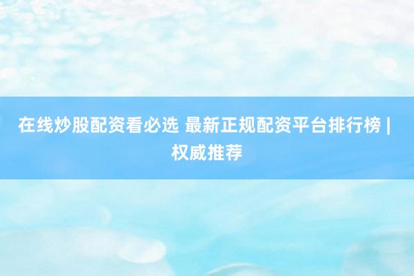 在线炒股配资看必选 最新正规配资平台排行榜 | 权威推荐