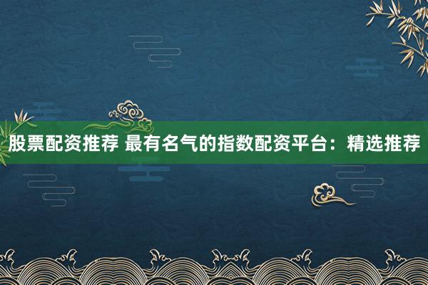 股票配资推荐 最有名气的指数配资平台：精选推荐