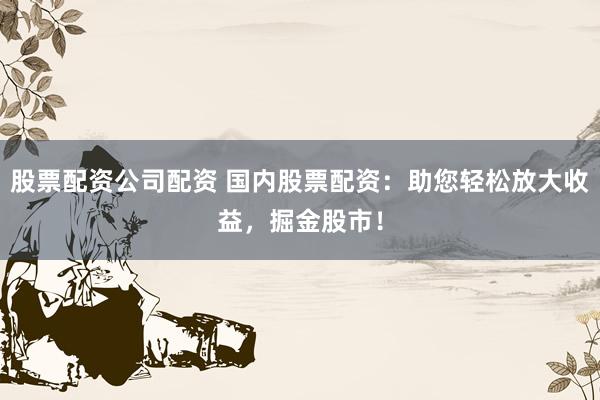 股票配资公司配资 国内股票配资：助您轻松放大收益，掘金股市！