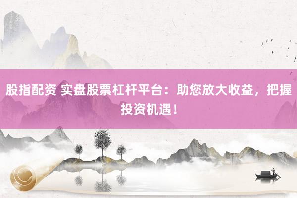 股指配资 实盘股票杠杆平台：助您放大收益，把握投资机遇！