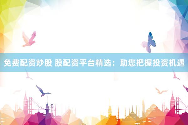 免费配资炒股 股配资平台精选：助您把握投资机遇