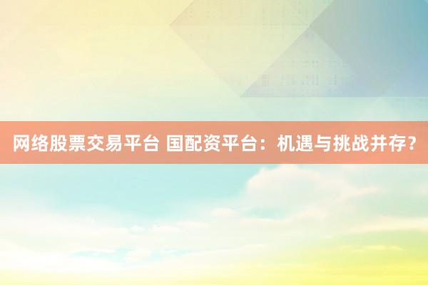 网络股票交易平台 国配资平台：机遇与挑战并存？
