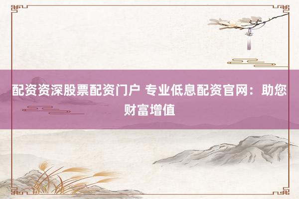 配资资深股票配资门户 专业低息配资官网：助您财富增值