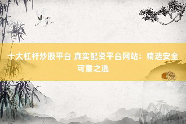 十大杠杆炒股平台 真实配资平台网站：精选安全可靠之选