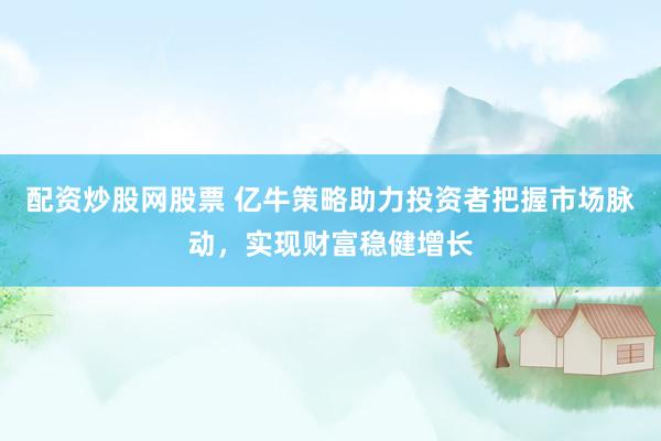 配资炒股网股票 亿牛策略助力投资者把握市场脉动，实现财富稳健增长