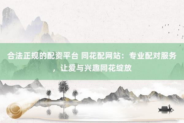 合法正规的配资平台 同花配网站：专业配对服务，让爱与兴趣同花绽放