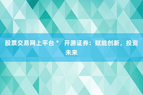 股票交易网上平台 *   开源证券：赋能创新，投资未来