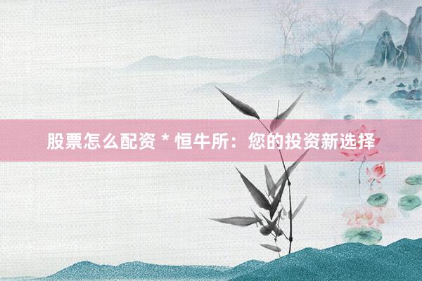 股票怎么配资 * 恒牛所：您的投资新选择
