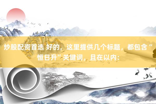 炒股配资首选 好的，这里提供几个标题，都包含“恒日升”关键词，且在以内：