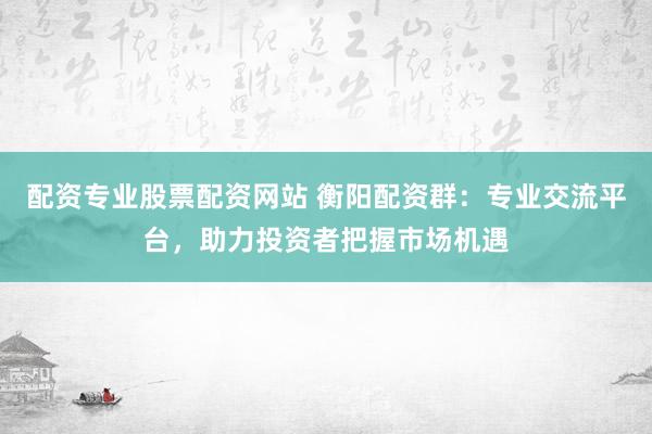 配资专业股票配资网站 衡阳配资群：专业交流平台，助力投资者把握市场机遇