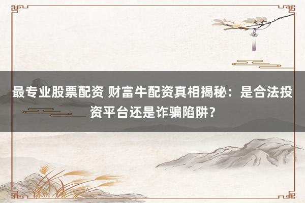 最专业股票配资 财富牛配资真相揭秘：是合法投资平台还是诈骗陷阱？