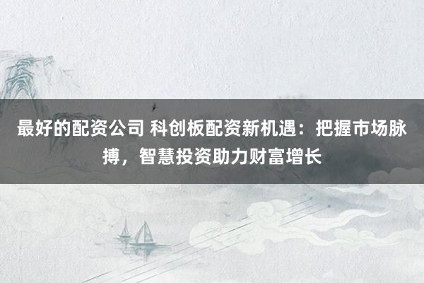 最好的配资公司 科创板配资新机遇：把握市场脉搏，智慧投资助力财富增长