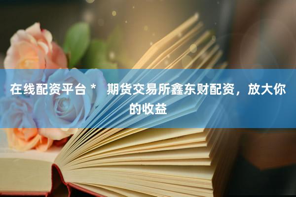 在线配资平台 *   期货交易所鑫东财配资，放大你的收益