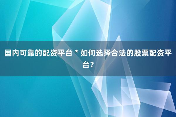 国内可靠的配资平台 * 如何选择合法的股票配资平台？
