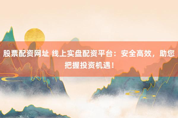 股票配资网址 线上实盘配资平台：安全高效，助您把握投资机遇！