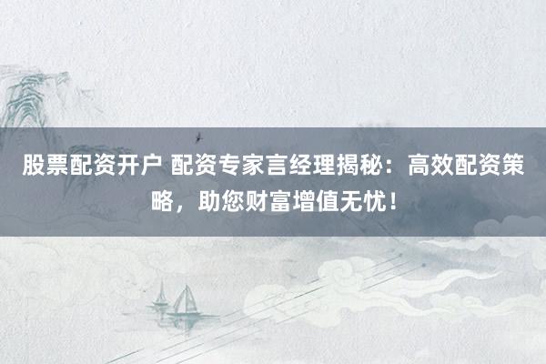 股票配资开户 配资专家言经理揭秘：高效配资策略，助您财富增值无忧！
