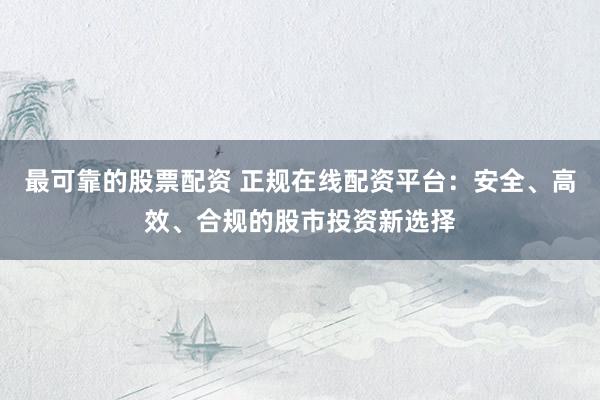 最可靠的股票配资 正规在线配资平台：安全、高效、合规的股市投资新选择