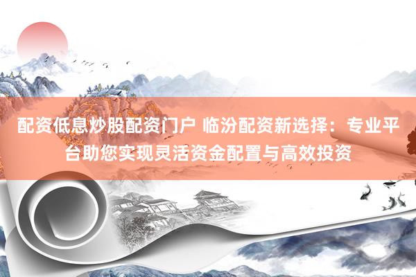 配资低息炒股配资门户 临汾配资新选择：专业平台助您实现灵活资金配置与高效投资