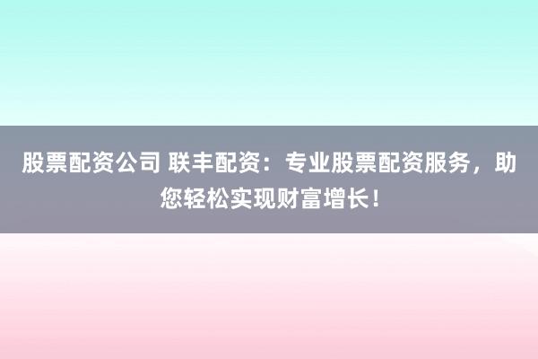 股票配资公司 联丰配资：专业股票配资服务，助您轻松实现财富增长！
