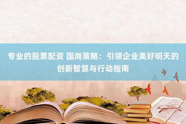 专业的股票配资 国尚策略：引领企业美好明天的创新智慧与行动指南