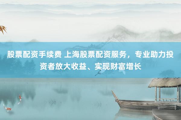 股票配资手续费 上海股票配资服务，专业助力投资者放大收益、实现财富增长