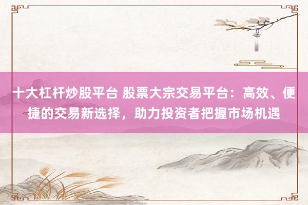 十大杠杆炒股平台 股票大宗交易平台：高效、便捷的交易新选择，助力投资者把握市场机遇
