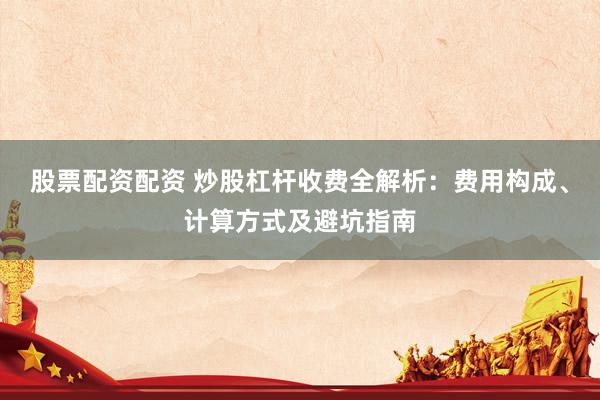 股票配资配资 炒股杠杆收费全解析：费用构成、计算方式及避坑指南