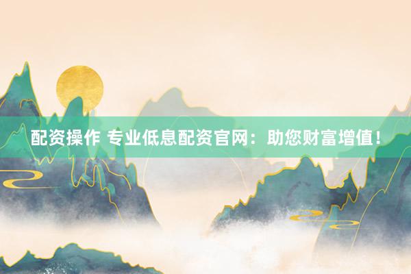 配资操作 专业低息配资官网：助您财富增值！