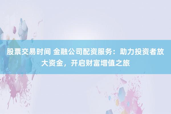 股票交易时间 金融公司配资服务：助力投资者放大资金，开启财富增值之旅