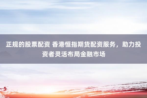 正规的股票配资 香港恒指期货配资服务，助力投资者灵活布局金融市场
