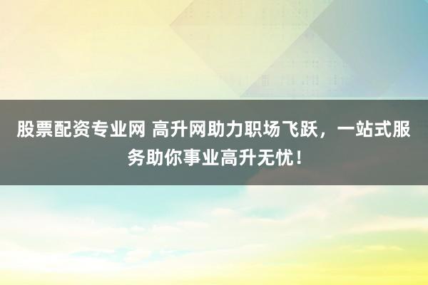 股票配资专业网 高升网助力职场飞跃，一站式服务助你事业高升无忧！