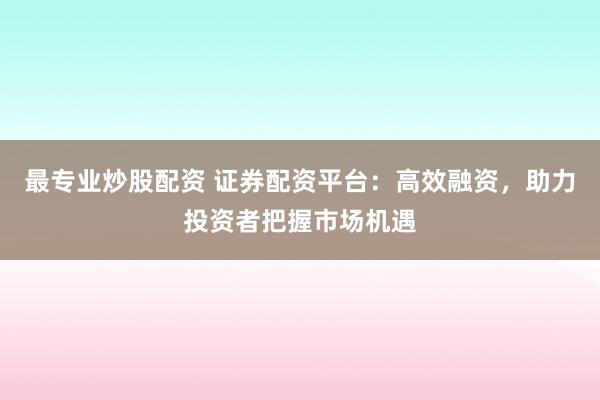 最专业炒股配资 证券配资平台：高效融资，助力投资者把握市场机遇