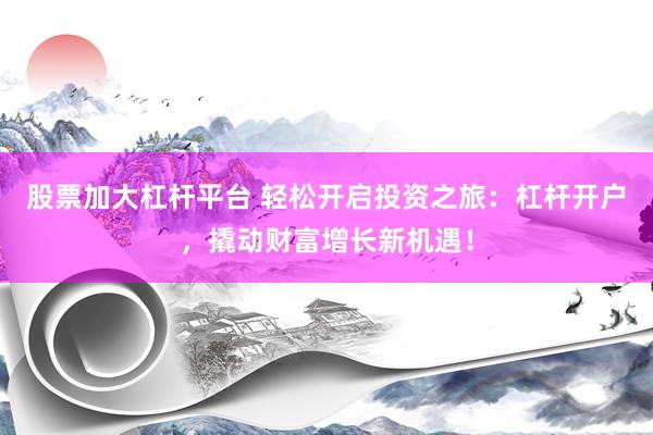 股票加大杠杆平台 轻松开启投资之旅：杠杆开户，撬动财富增长新机遇！