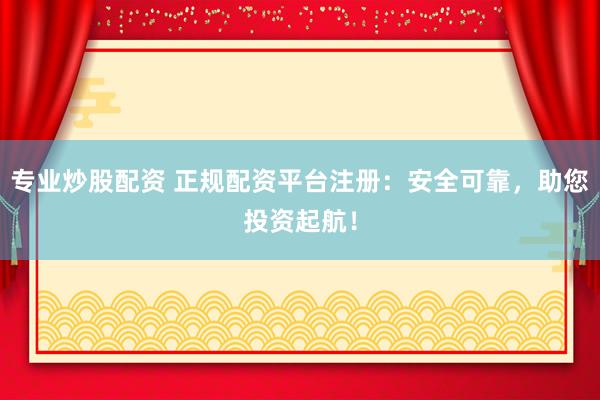 专业炒股配资 正规配资平台注册：安全可靠，助您投资起航！
