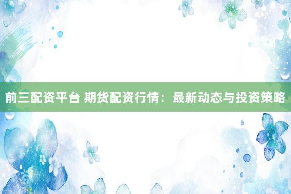 前三配资平台 期货配资行情：最新动态与投资策略
