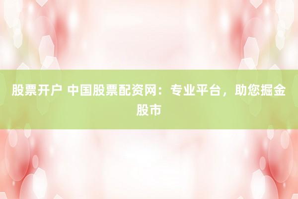 股票开户 中国股票配资网：专业平台，助您掘金股市