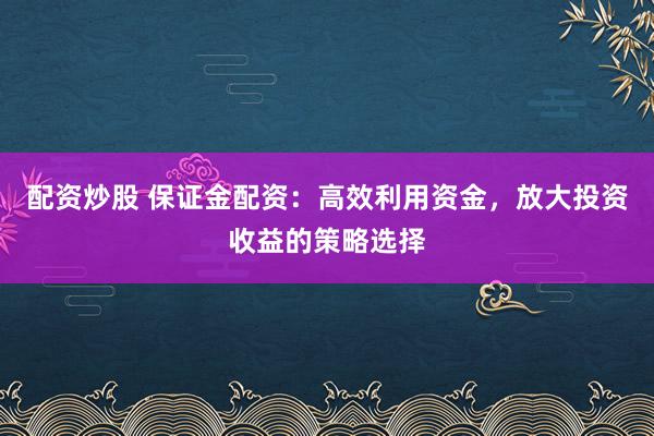 配资炒股 保证金配资：高效利用资金，放大投资收益的策略选择