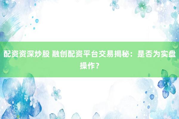 配资资深炒股 融创配资平台交易揭秘：是否为实盘操作？