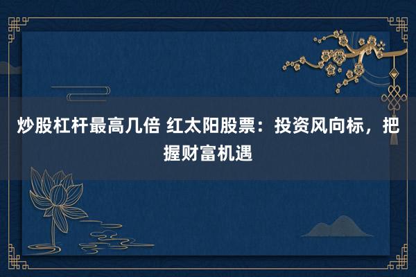 炒股杠杆最高几倍 红太阳股票：投资风向标，把握财富机遇