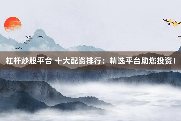 杠杆炒股平台 十大配资排行：精选平台助您投资！